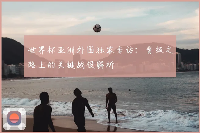 世界杯亚洲外围独家专访:晋级之路上的关键战役解析