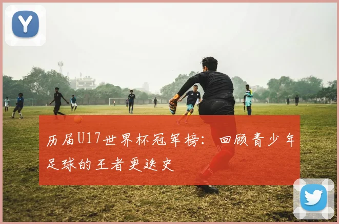 历届U17世界杯冠军榜：回顾青少年足球的王者更迭史