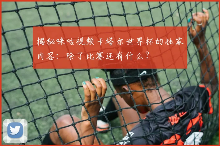 揭秘咪咕视频卡塔尔世界杯的独家内容：除了比赛还有什么？