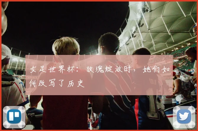 女足世界杯:玫瑰绽放时,她们如何改写了历史
