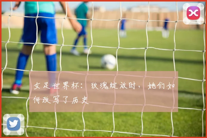 女足世界杯:玫瑰绽放时,她们如何改写了历史